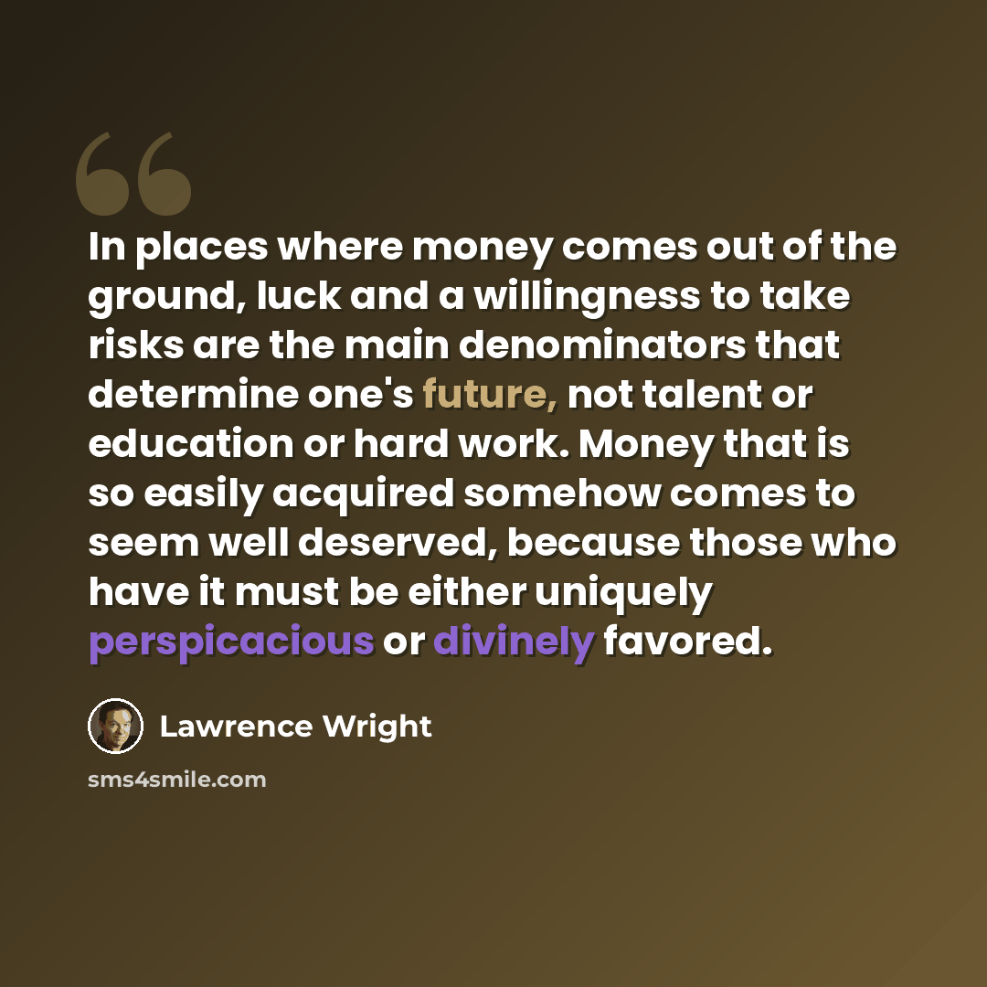 “In places where money comes out of the ground, luck and a willingness to take risks are the main denominators that determine one's future, not talent or education or hard work. Money that is so easily acquired somehow comes to seem well deserved, because those who have it must be either uniquely…” quote by Lawrence Wright
