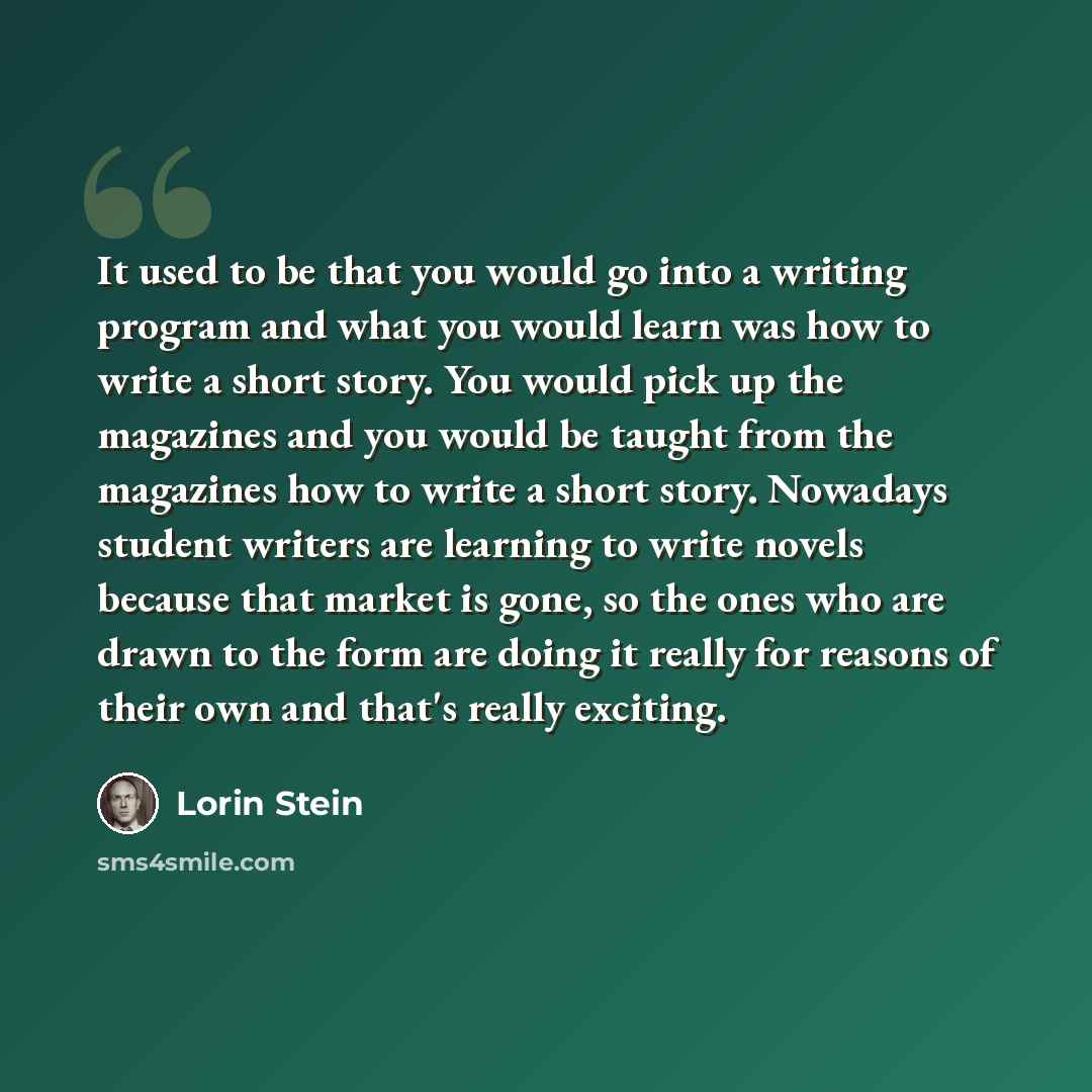“It used to be that you would go into a writing program and what you would learn was how to write a short story. You would pick up the magazines and you would be taught from the magazines how to write a short story. Nowadays student writers are learning to write novels because that market is gone…” quote by Lorin Stein