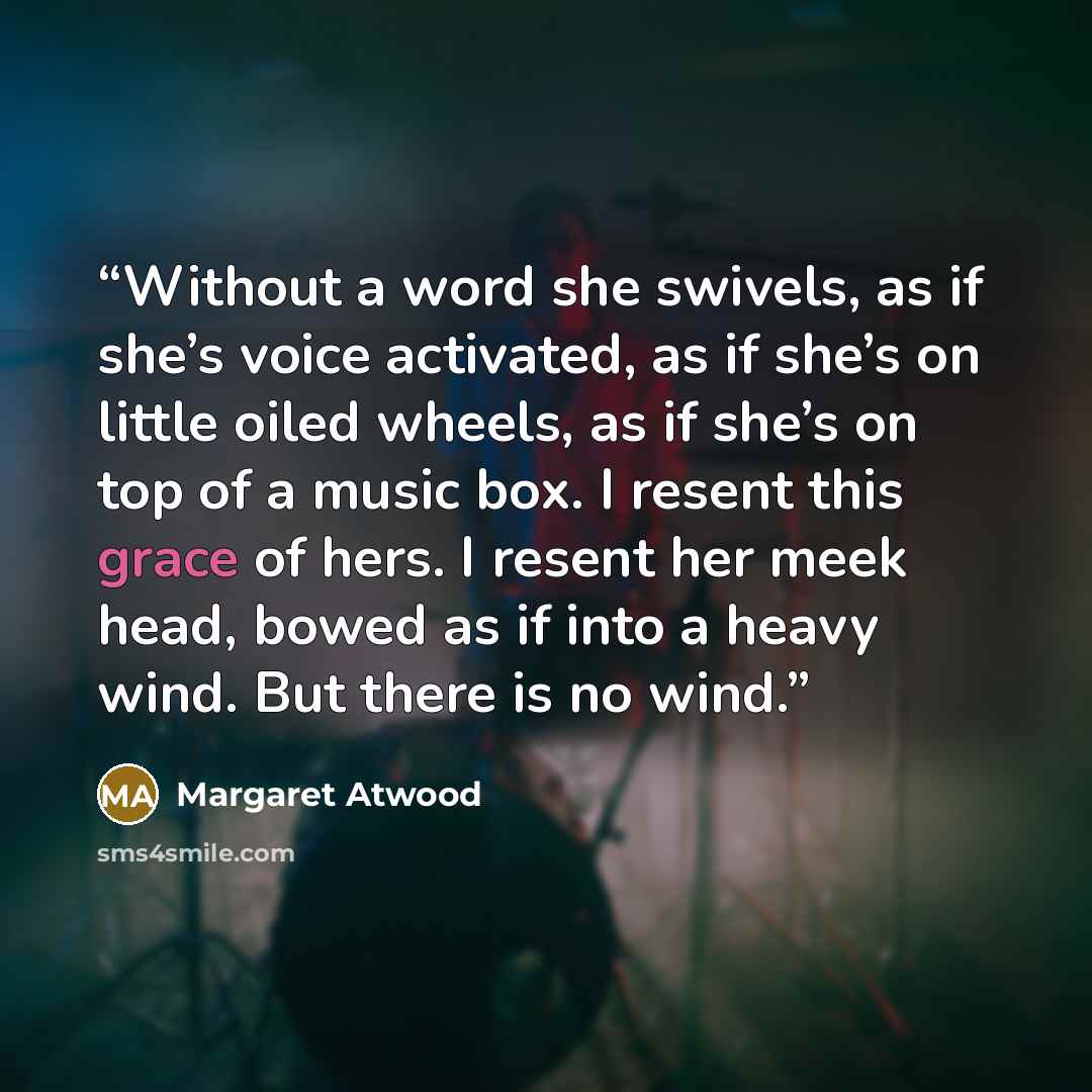 “Without a word she swivels, as if she’s voice activated, as if she’s on little oiled wheels, as if she’s on top of a music box. I resent this grace of hers. I resent her meek head, bowed as if into a heavy wind. But there is no wind.” quote by Margaret Atwood
