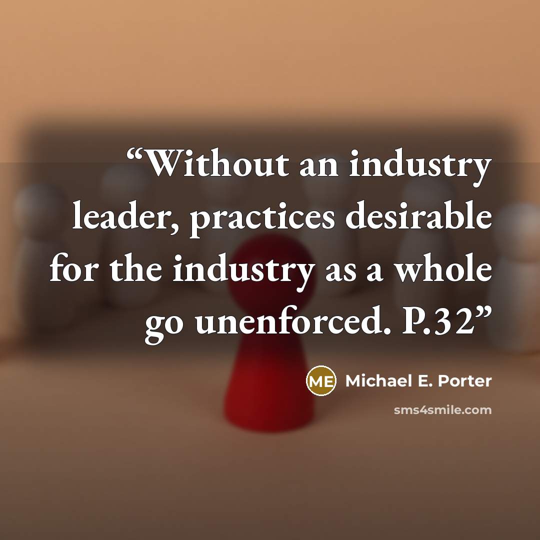 “Without an industry leader, practices desirable for the industry as a whole go unenforced. P.32” quote by Michael E. Porter