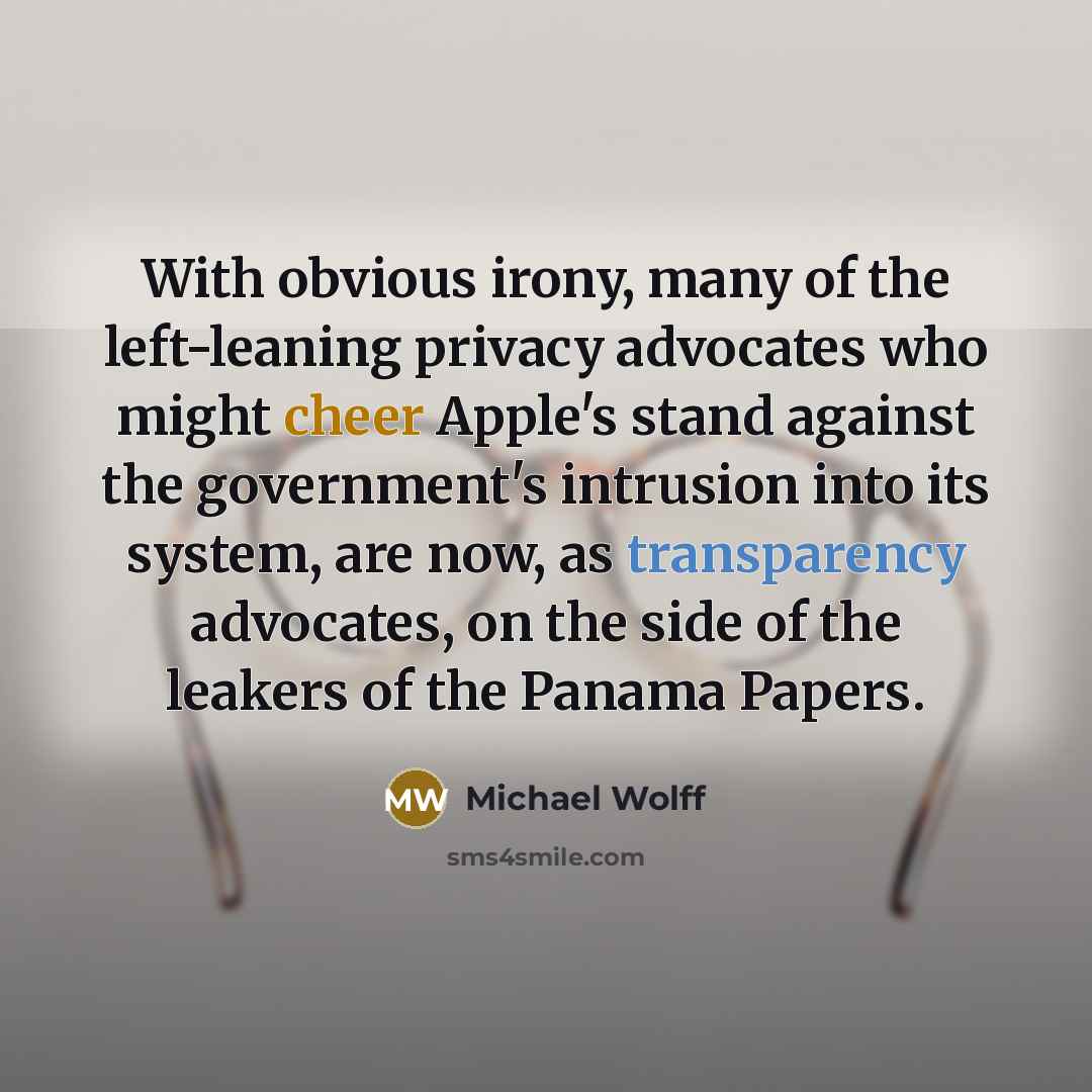 “With obvious irony, many of the left-leaning privacy advocates who might cheer Apple's stand against the government's intrusion into its system, are now, as transparency advocates, on the side of the leakers of the Panama Papers.” quote by Michael Wolff