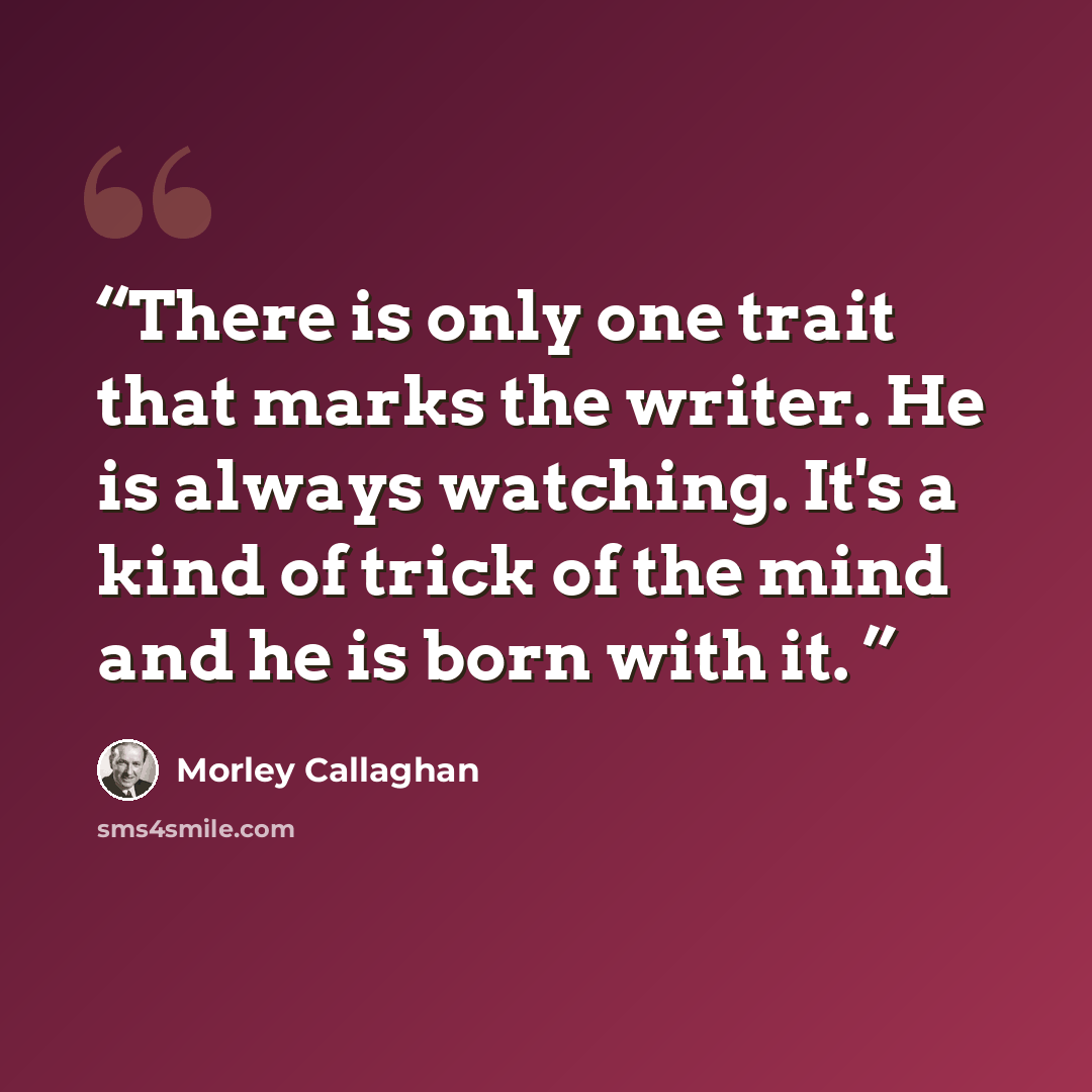 “There is only one trait that marks the writer. He is always watching. It's a kind of trick of the mind and he is born with it.” quote by Morley Callaghan