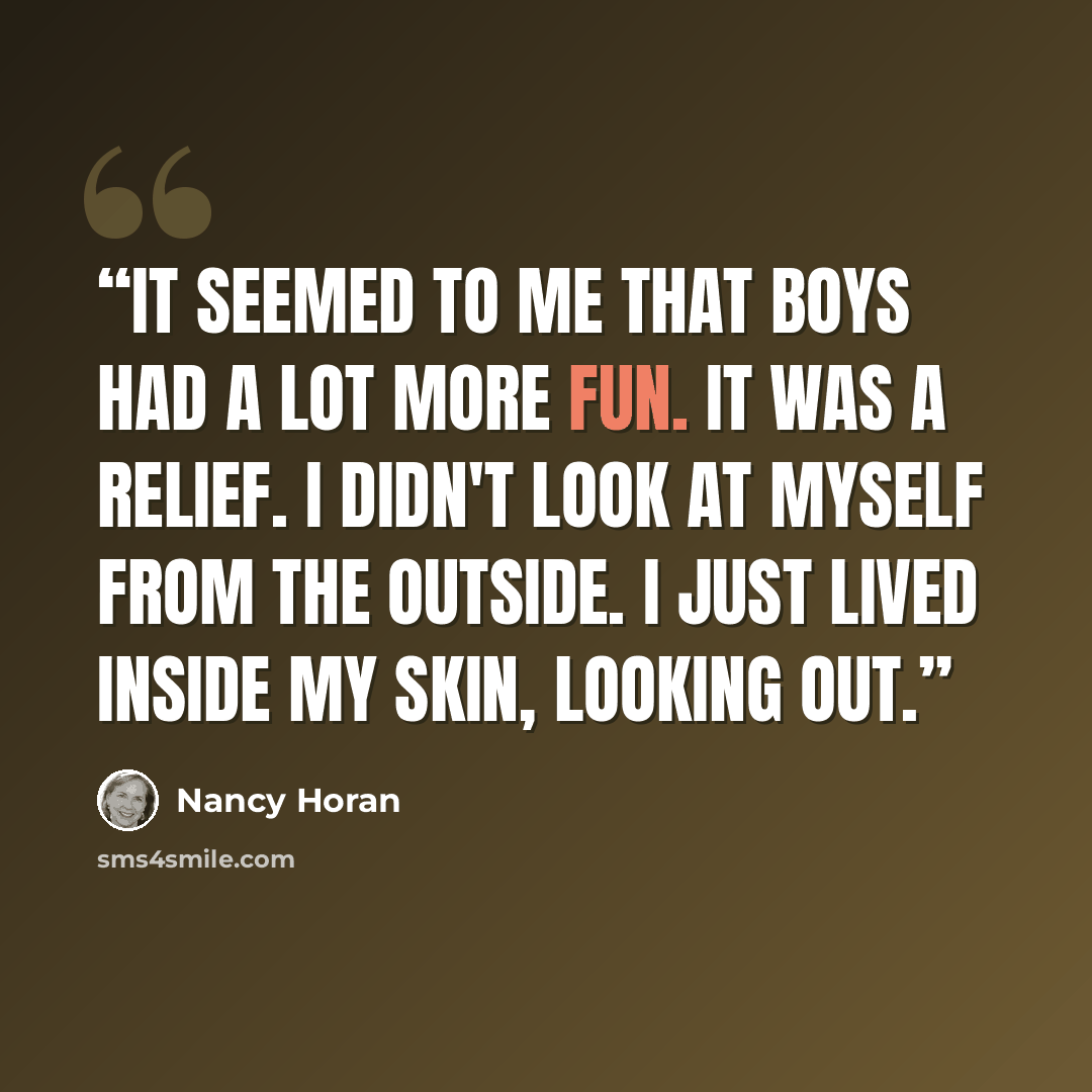 “It seemed to me that boys had a lot more fun. It was a relief. I didn't look at myself from the outside. I just lived inside my skin, looking out.” quote by Nancy Horan