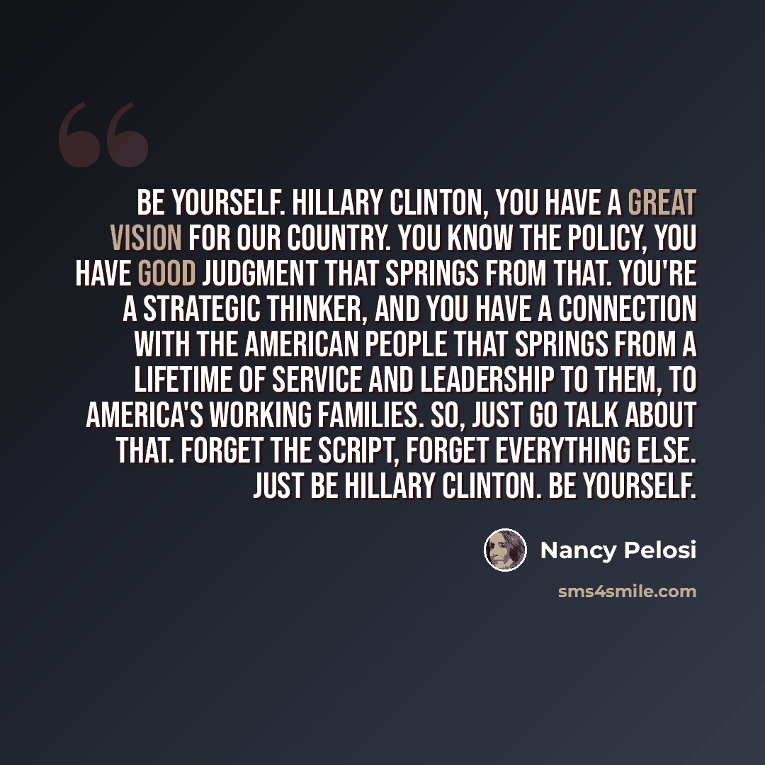 “Be yourself. Hillary Clinton, you have a great vision for our country. You know the policy, you have good judgment that springs from that. You're a strategic thinker, and you have a connection with the American people that springs from a lifetime of service and leadership to them, to America's…” quote by Nancy Pelosi