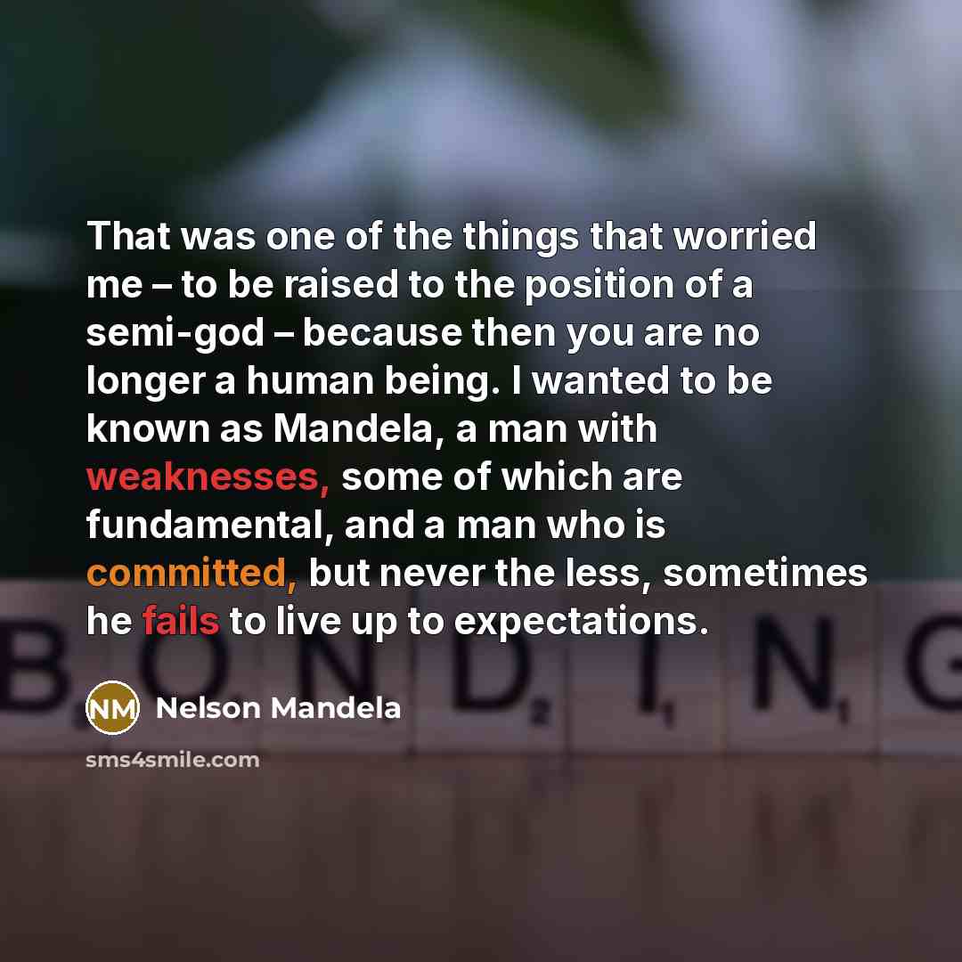 “That was one of the things that worried me – to be raised to the position of a semi-god – because then you are no longer a human being. I wanted to be known as Mandela, a man with weaknesses, some of which are fundamental, and a man who is committed, but never the less, sometimes he fails to live…” quote by Nelson Mandela