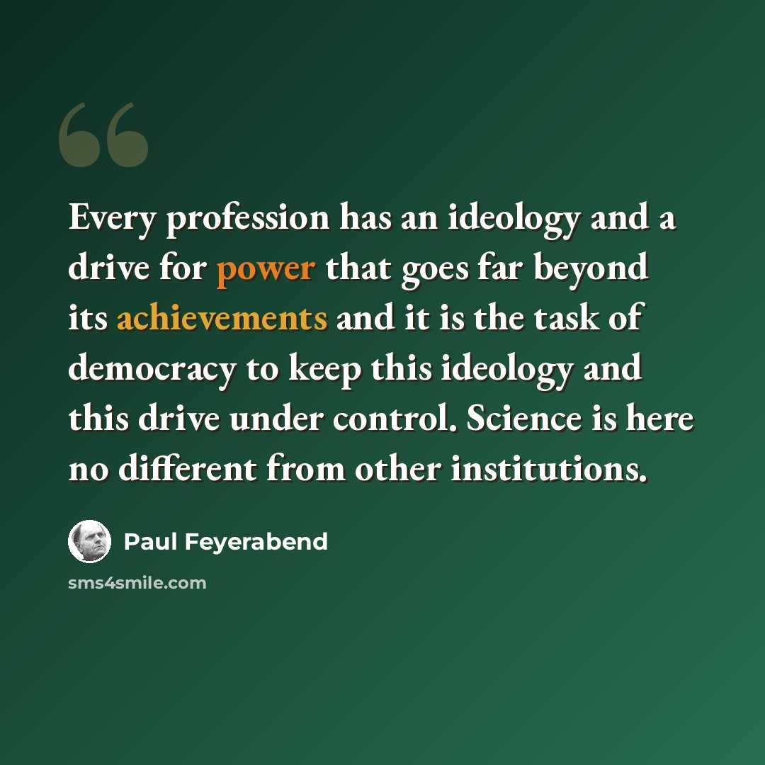 “Every profession has an ideology and a drive for power that goes far beyond its achievements and it is the task of democracy to keep this ideology and this drive under control. Science is here no different from other institutions.” quote by Paul Feyerabend
