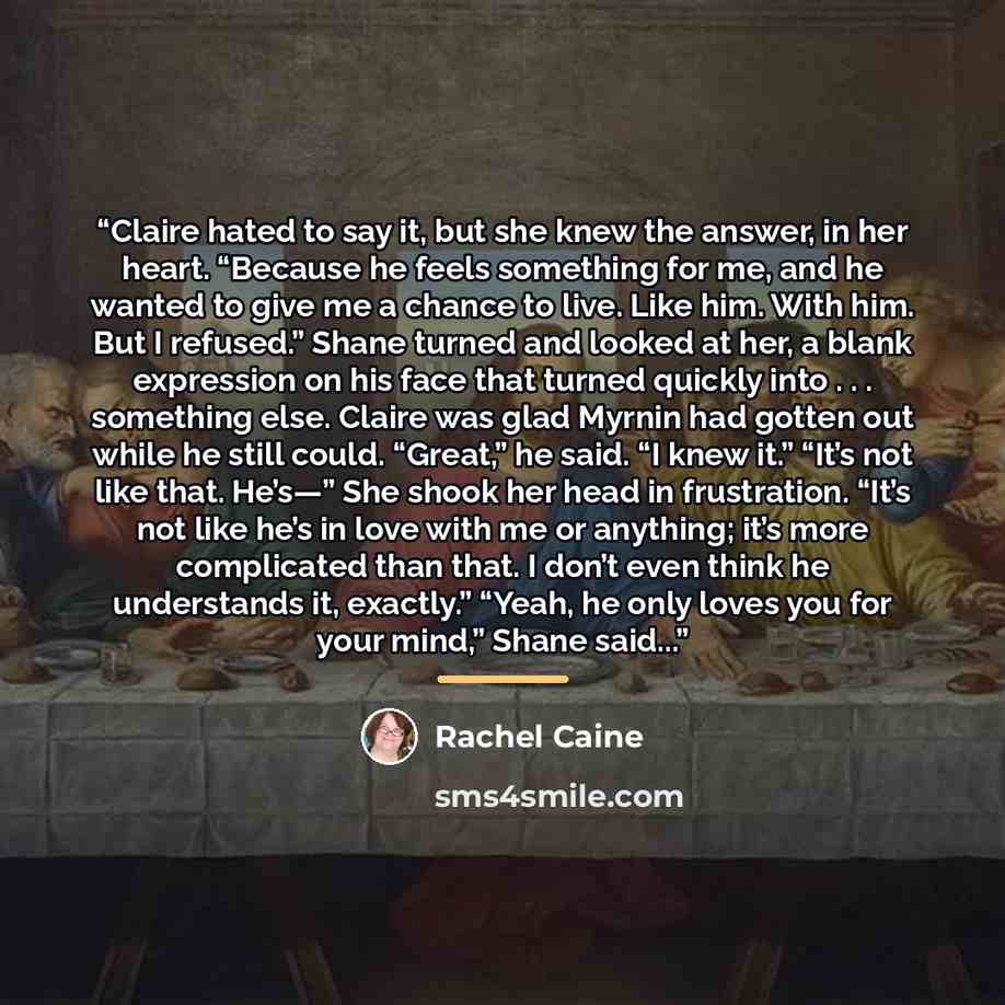 “Claire hated to say it, but she knew the answer, in her heart. “Because he feels something for me, and he wanted to give me a chance to live. Like him. With him. But I refused.” Shane turned and looked at her, a blank expression on his face that turned quickly into . . . something else. Claire was…” quote by Rachel Caine