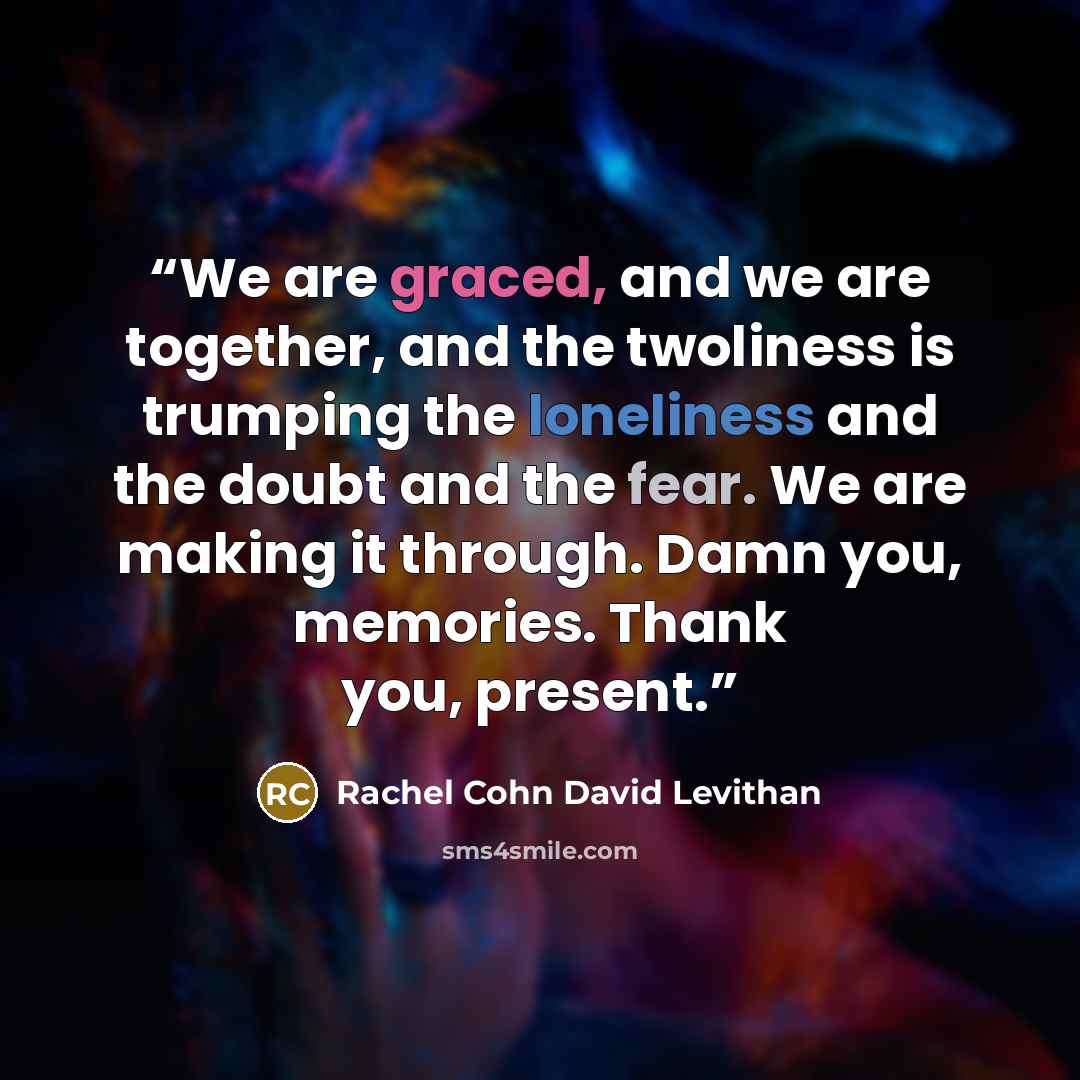 “We are graced, and we are together, and the twoliness is trumping the loneliness and the doubt and the fear. We are making it through. Damn you, memories. Thank you, present.” quote by Rachel Cohn David Levithan