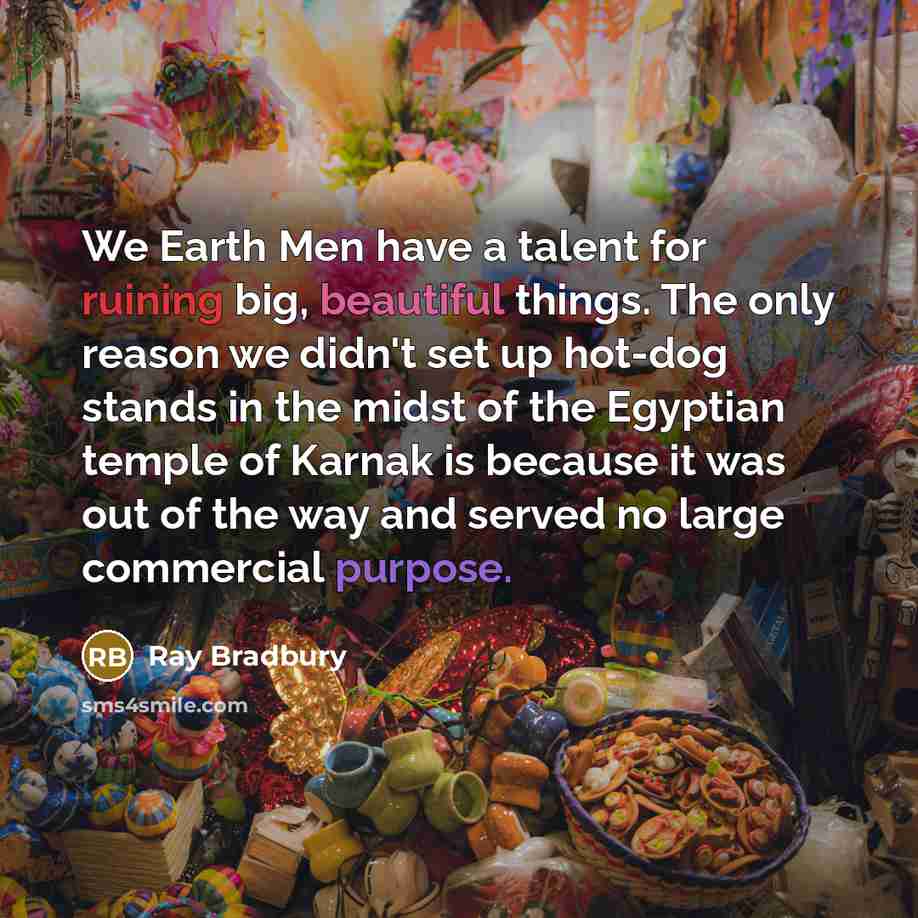 “We Earth Men have a talent for ruining big, beautiful things. The only reason we didn't set up hot-dog stands in the midst of the Egyptian temple of Karnak is because it was out of the way and served no large commercial purpose.” quote by Ray Bradbury