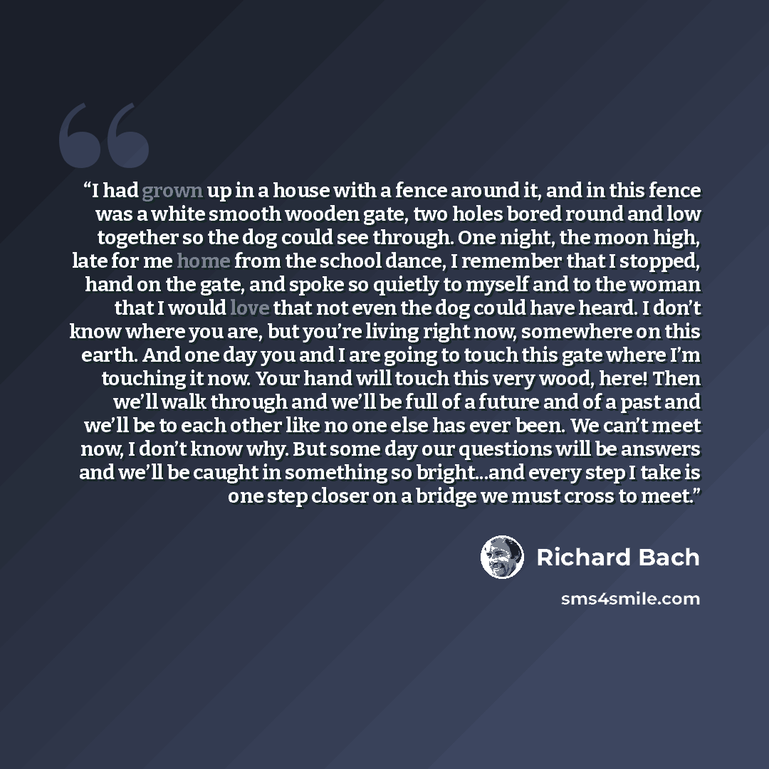 “I had grown up in a house with a fence around it, and in this fence was a white smooth wooden gate, two holes bored round and low together so the dog could see through. One night, the moon high, late for me home from the school dance, I remember that I stopped, hand on the gate, and spoke so…” quote by Richard Bach