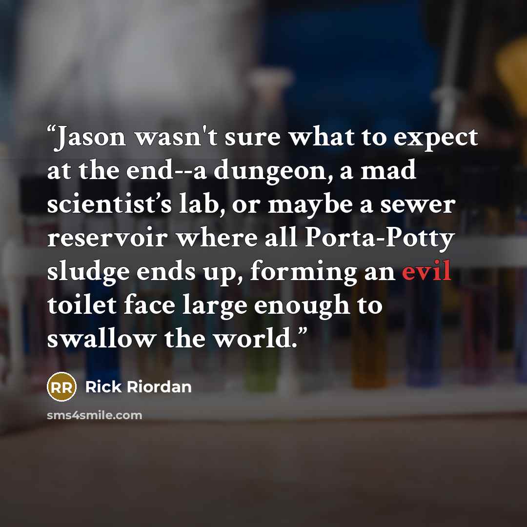 “Jason wasn't sure what to expect at the end--a dungeon, a mad scientist’s lab, or maybe a sewer reservoir where all Porta-Potty sludge ends up, forming an evil toilet face large enough to swallow the world.” quote by Rick Riordan