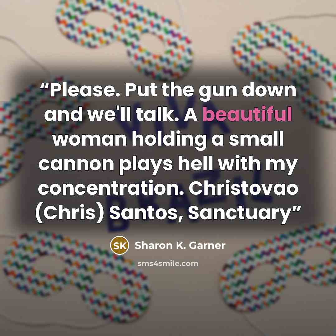 “Please. Put the gun down and we'll talk. A beautiful woman holding a small cannon plays hell with my concentration. Christovao (Chris) Santos, Sanctuary” quote by Sharon K. Garner