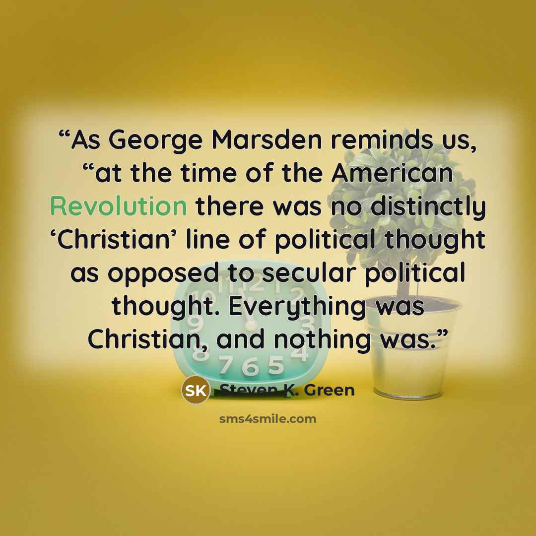“As George Marsden reminds us, “at the time of the American Revolution there was no distinctly ‘Christian’ line of political thought as opposed to secular political thought. Everything was Christian, and nothing was.” quote by Steven K. Green