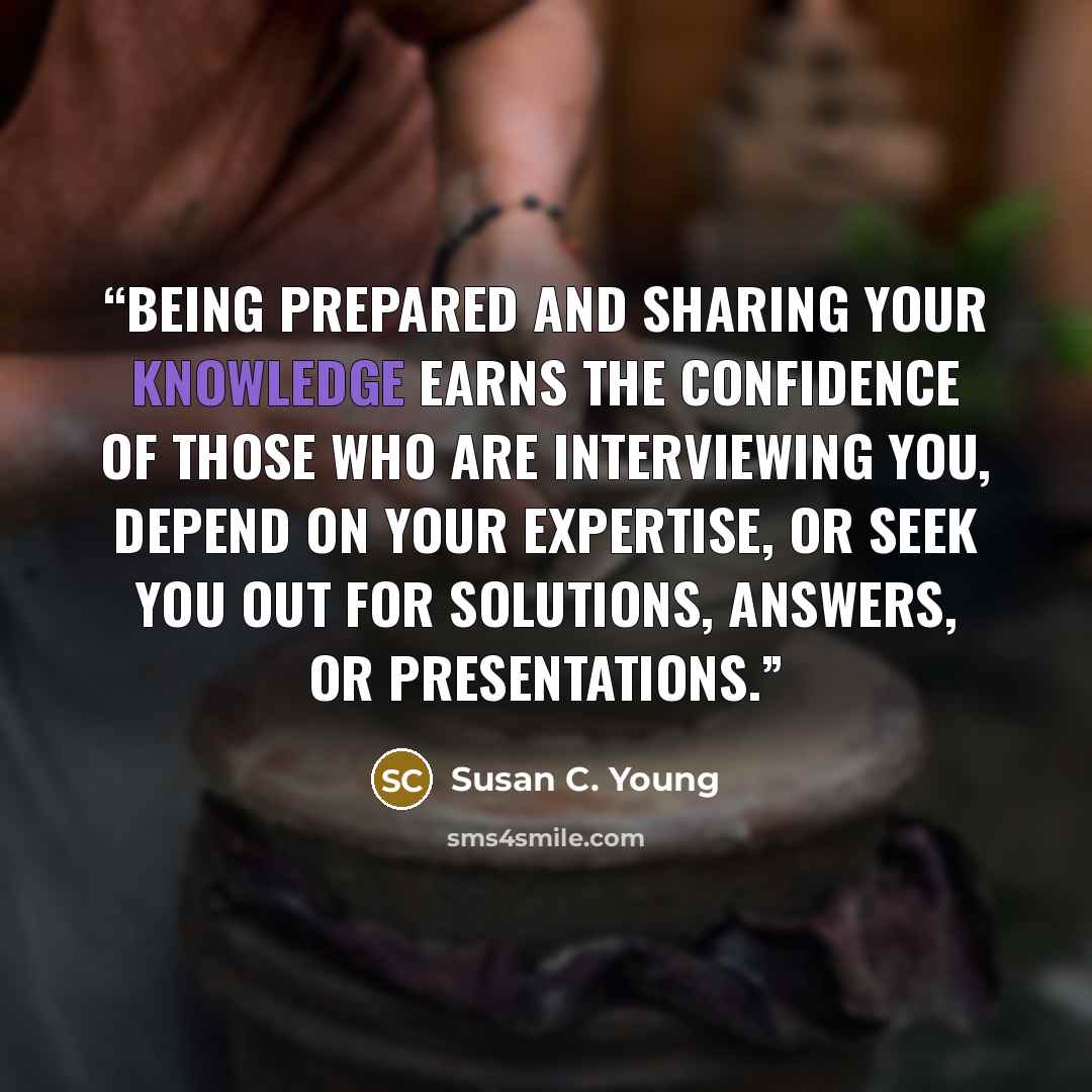 “Being prepared and sharing your knowledge earns the confidence of those who are interviewing you, depend on your expertise, or seek you out for solutions, answers, or presentations.” quote by Susan C. Young