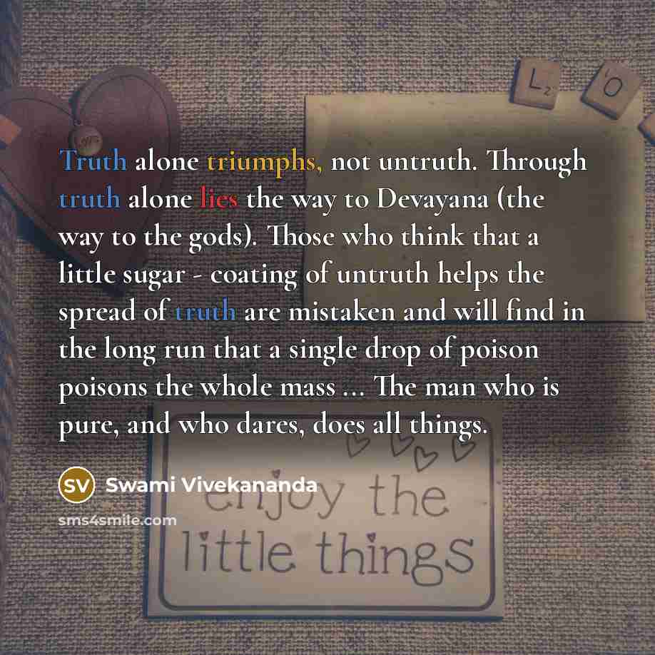 “Truth alone triumphs, not untruth. Through truth alone lies the way to Devayana (the way to the gods). Those who think that a little sugar - coating of untruth helps the spread of truth are mistaken and will find in the long run that a single drop of poison poisons the whole mass ... The man who…” quote by Swami Vivekananda