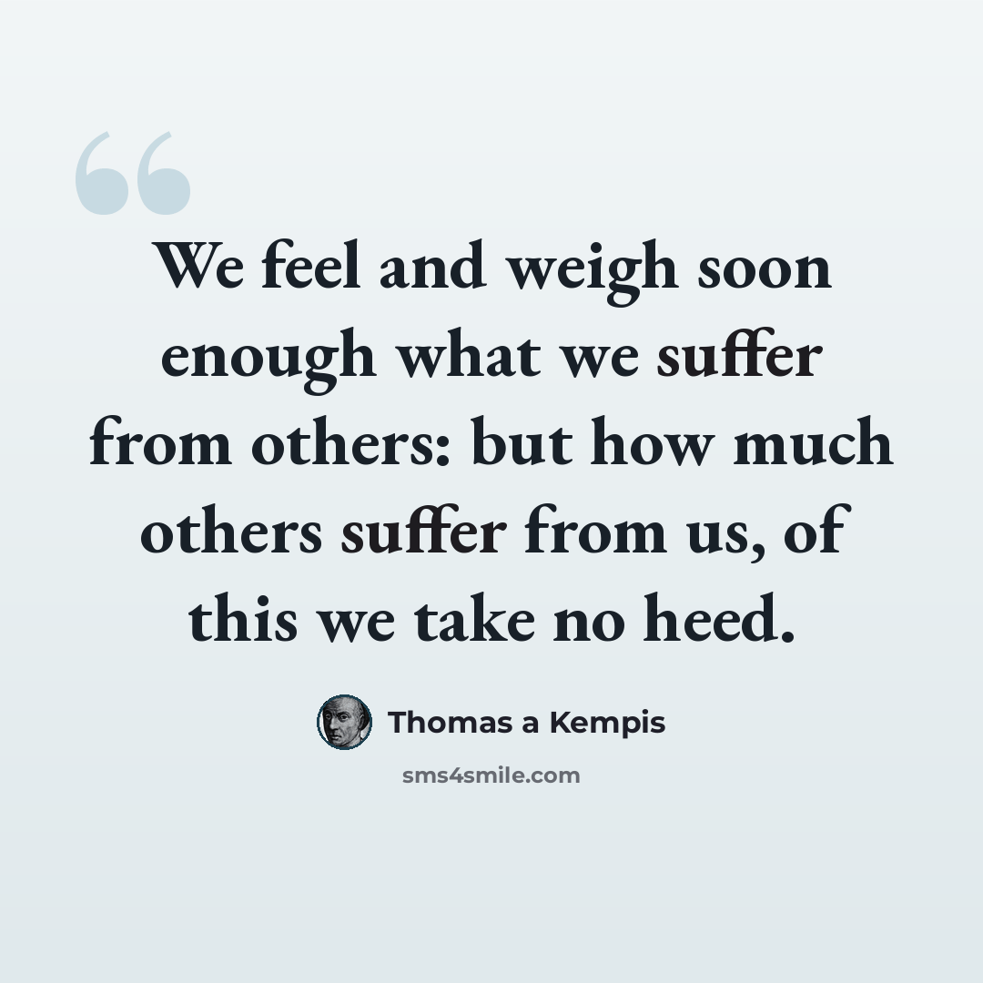 “We feel and weigh soon enough what we suffer from others: but how much others suffer from us, of this we take no heed.” quote by Thomas a Kempis