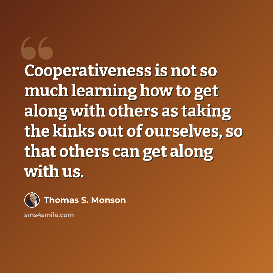 “Cooperativeness is not so much learning how to get along with others as taking the kinks out of ourselves, so that others can get along with us.” quote by Thomas S. Monson