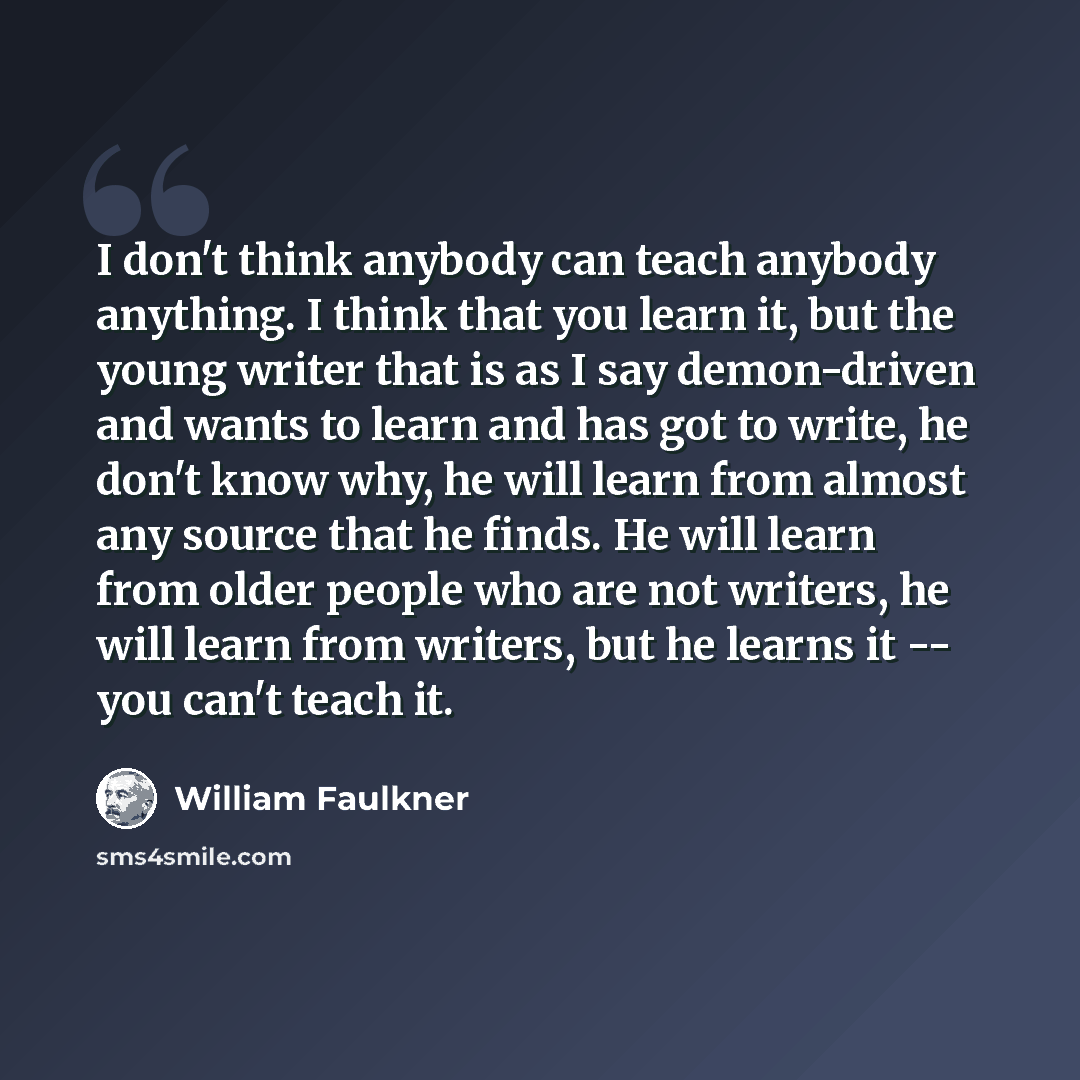“I don't think anybody can teach anybody anything. I think that you learn it, but the young writer that is as I say demon-driven and wants to learn and has got to write, he don't know why, he will learn from almost any source that he finds. He will learn from older people who are not writers, he…” quote by William Faulkner