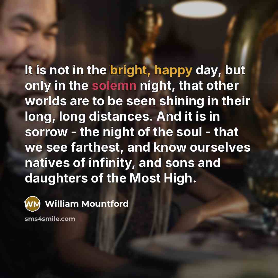 “It is not in the bright, happy day, but only in the solemn night, that other worlds are to be seen shining in their long, long distances. And it is in sorrow - the night of the soul - that we see farthest, and know ourselves natives of infinity, and sons and daughters of the Most High.” quote by William Mountford