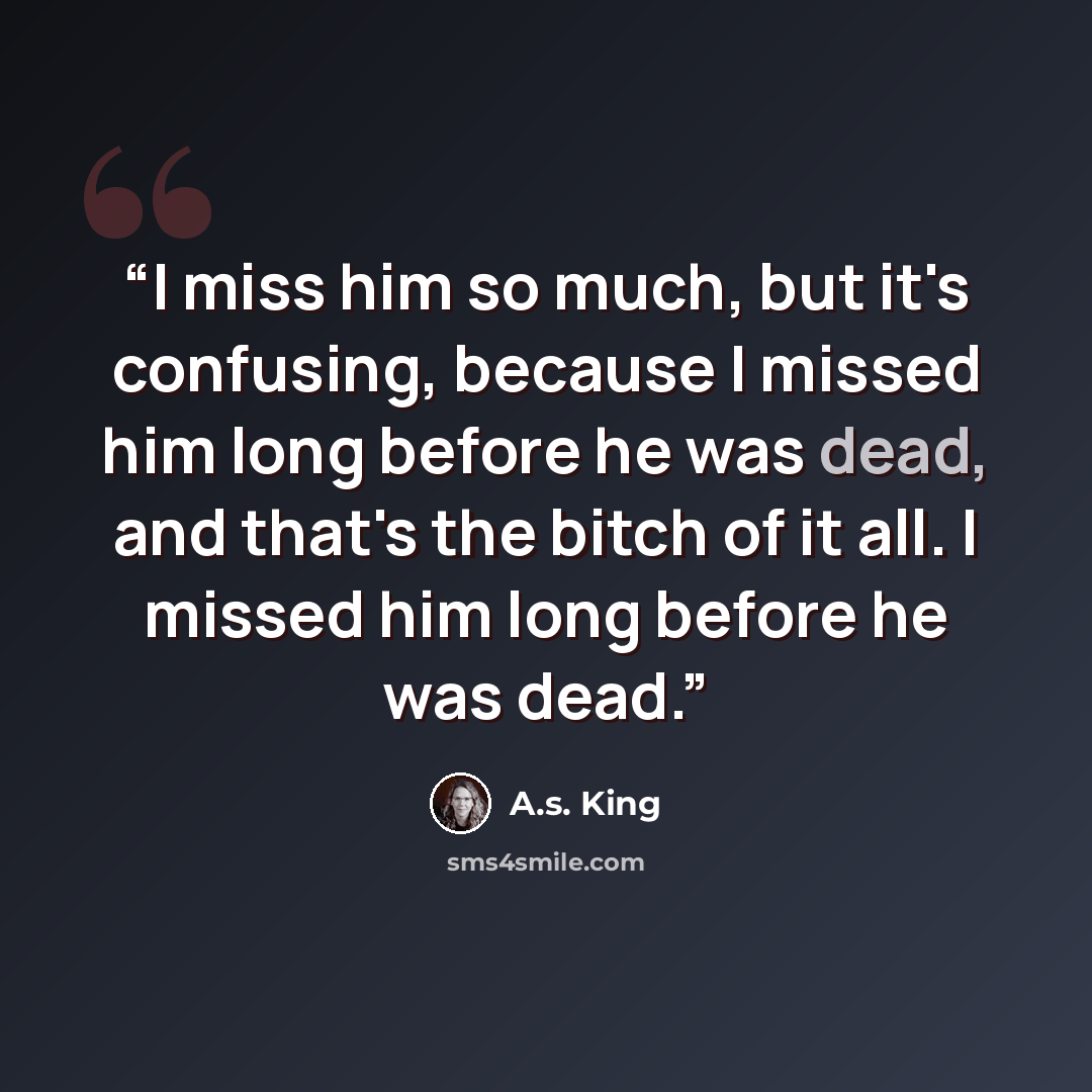“I miss him so much, but it's confusing, because I missed him long before he was dead, and that's the bitch of it all. I missed him long before he was dead.” quote by A.S. King