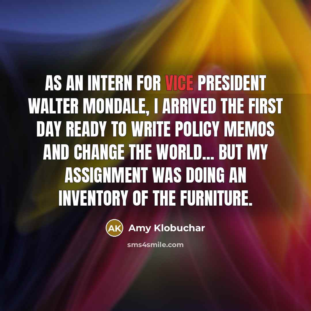 “As an intern for Vice President Walter Mondale, I arrived the first day ready to write policy memos and change the world... but my assignment was doing an inventory of the furniture.” quote by Amy Klobuchar