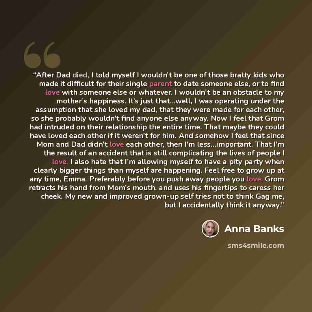 “After Dad died, I told myself I wouldn’t be one of those bratty kids who made it difficult for their single parent to date someone else, or to find love with someone else or whatever. I wouldn’t be an obstacle to my mother’s happiness. It’s just that…well, I was operating under the assumption that…” quote by Anna Banks