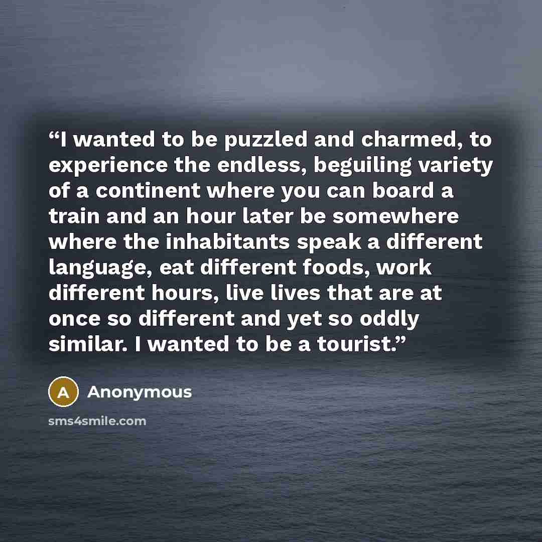 “I wanted to be puzzled and charmed, to experience the endless, beguiling variety of a continent where you can board a train and an hour later be somewhere where the inhabitants speak a different language, eat different foods, work different hours, live lives that are at once so different and yet…” quote by Anonymous