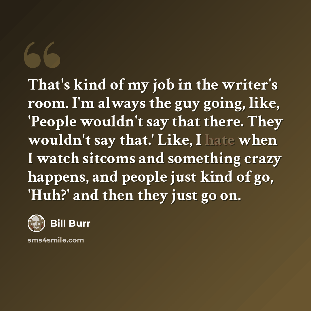 “That's kind of my job in the writer's room. I'm always the guy going, like, 'People wouldn't say that there. They wouldn't say that.' Like, I hate when I watch sitcoms and something crazy happens, and people just kind of go, 'Huh?' and then they just go on.” quote by Bill Burr