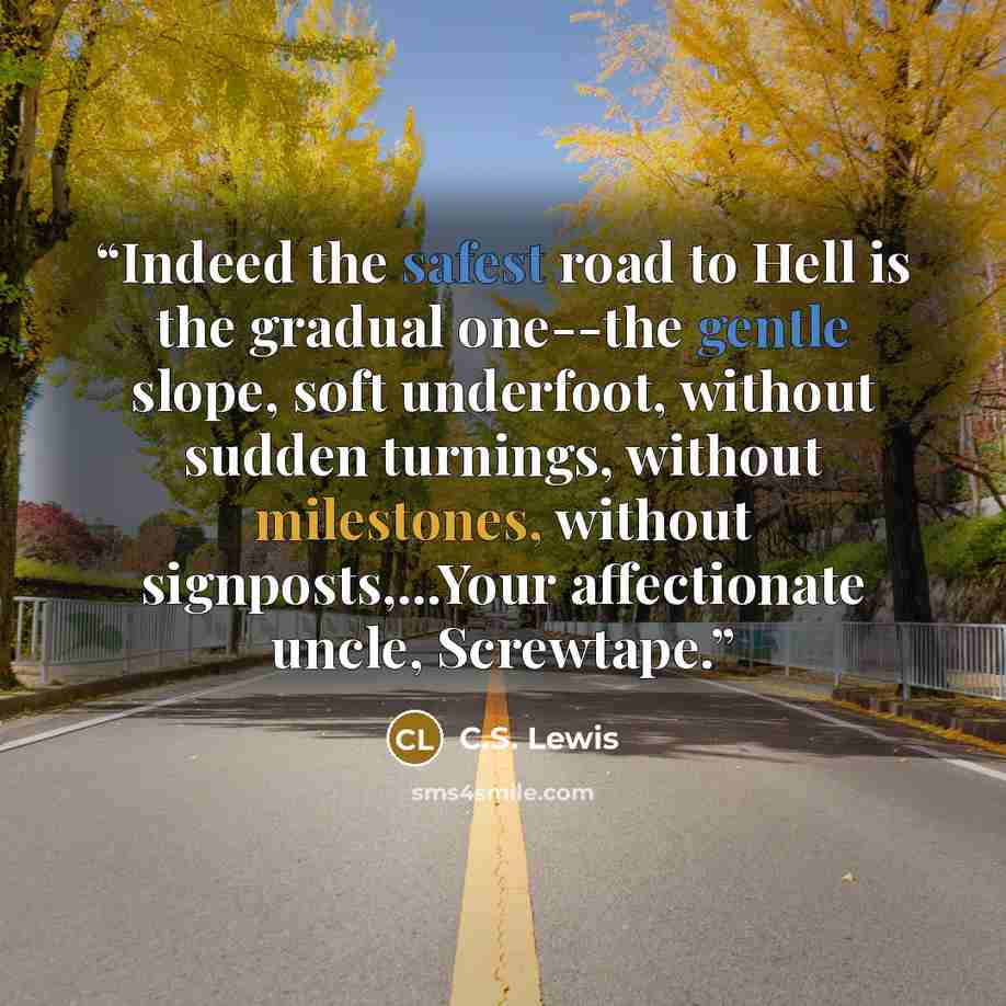 “Indeed the safest road to Hell is the gradual one--the gentle slope, soft underfoot, without sudden turnings, without milestones, without signposts,...Your affectionate uncle, Screwtape.” quote by C.S. Lewis