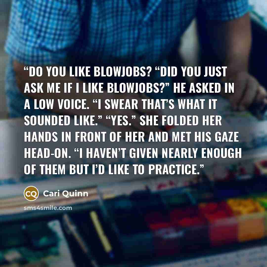 “Do you like blowjobs? “Did you just ask me if I like blowjobs?” he asked in a low voice. “I swear that’s what it sounded like.” “Yes.” She folded her hands in front of her and met his gaze head-on. “I haven’t given nearly enough of them but I’d like to practice.” quote by Cari Quinn