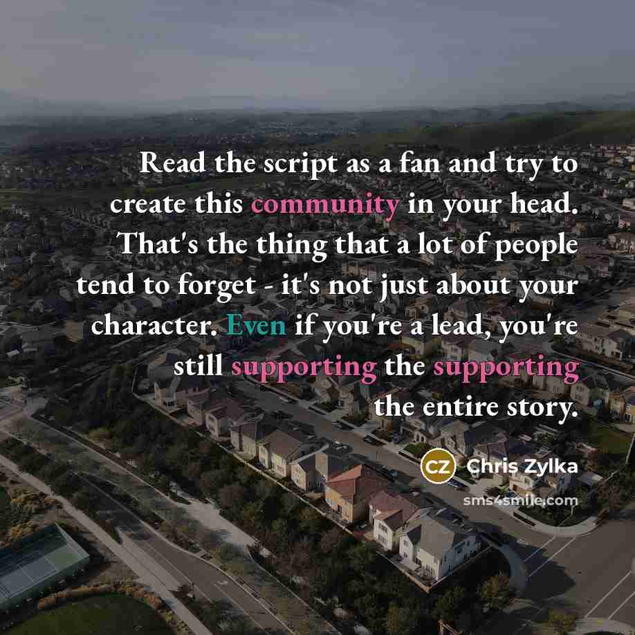 “Read the script as a fan and try to create this community in your head. That's the thing that a lot of people tend to forget - it's not just about your character. Even if you're a lead, you're still supporting the supporting the entire story.” quote by Chris Zylka