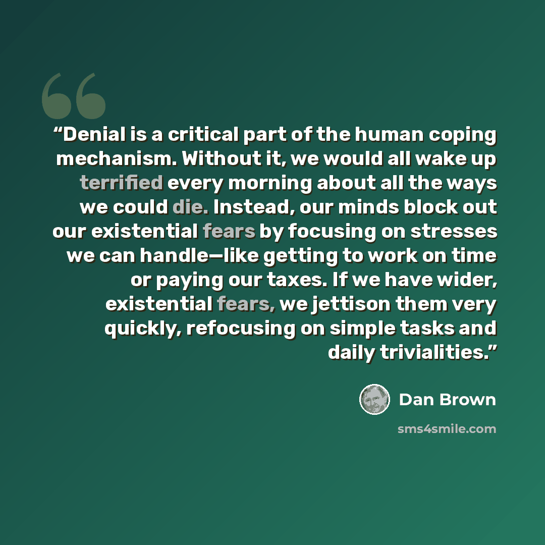 “Denial is a critical part of the human coping mechanism. Without it, we would all wake up terrified every morning about all the ways we could die. Instead, our minds block out our existential fears by focusing on stresses we can handle—like getting to work on time or paying our taxes. If we have…” quote by Dan Brown