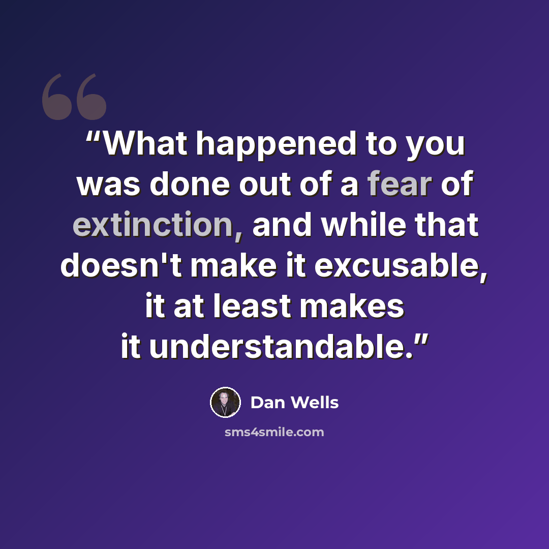 “What happened to you was done out of a fear of extinction, and while that doesn't make it excusable, it at least makes it understandable.” quote by Dan Wells