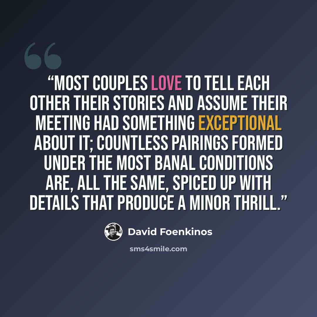 “Most couples love to tell each other their stories and assume their meeting had something exceptional about it; countless pairings formed under the most banal conditions are, all the same, spiced up with details that produce a minor thrill.” quote by David Foenkinos