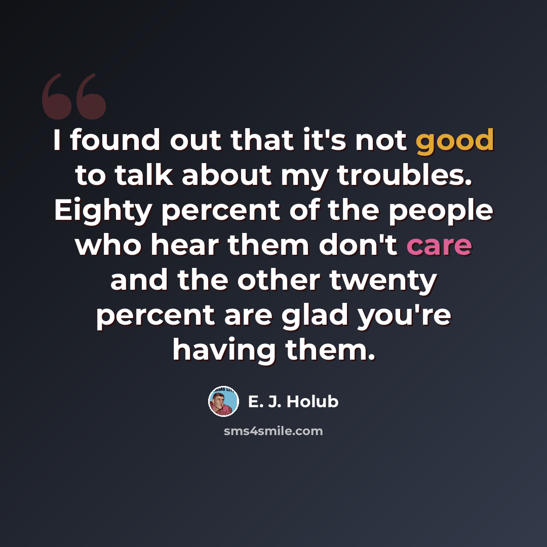 “I found out that it's not good to talk about my troubles. Eighty percent of the people who hear them don't care and the other twenty percent are glad you're having them.” quote by E. J. Holub