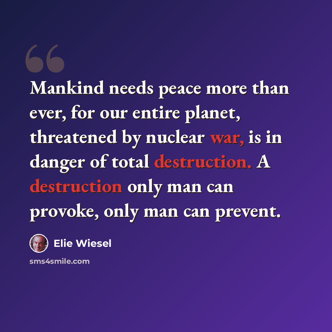 “Mankind needs peace more than ever, for our entire planet, threatened by nuclear war, is in danger of total destruction. A destruction only man can provoke, only man can prevent.” quote by Elie Wiesel