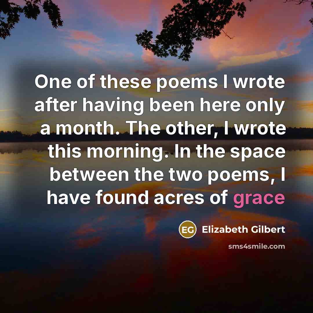 “One of these poems I wrote after having been here only a month. The other, I wrote this morning. In the space between the two poems, I have found acres of grace” quote by Elizabeth Gilbert