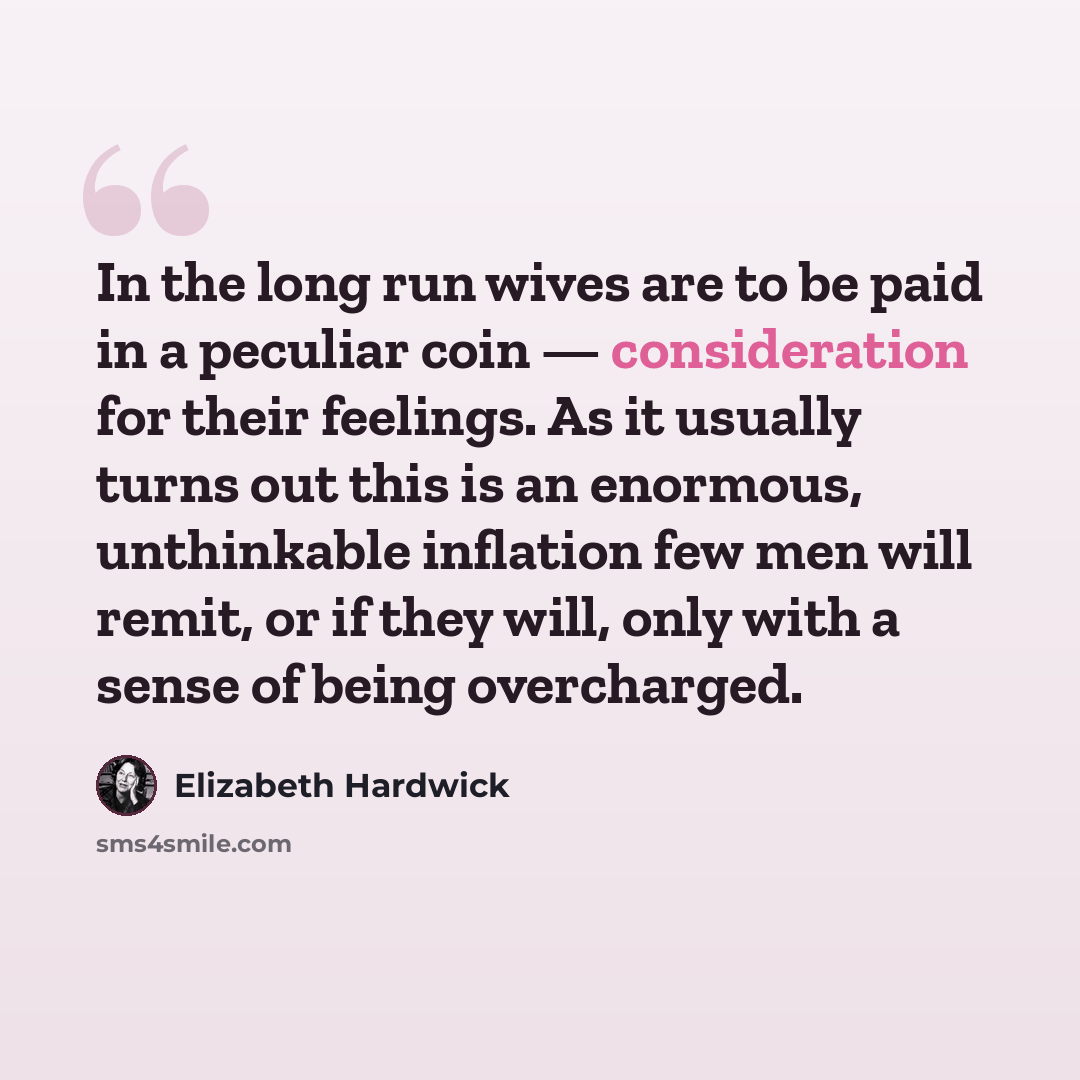 “In the long run wives are to be paid in a peculiar coin — consideration for their feelings. As it usually turns out this is an enormous, unthinkable inflation few men will remit, or if they will, only with a sense of being overcharged.” quote by Elizabeth Hardwick