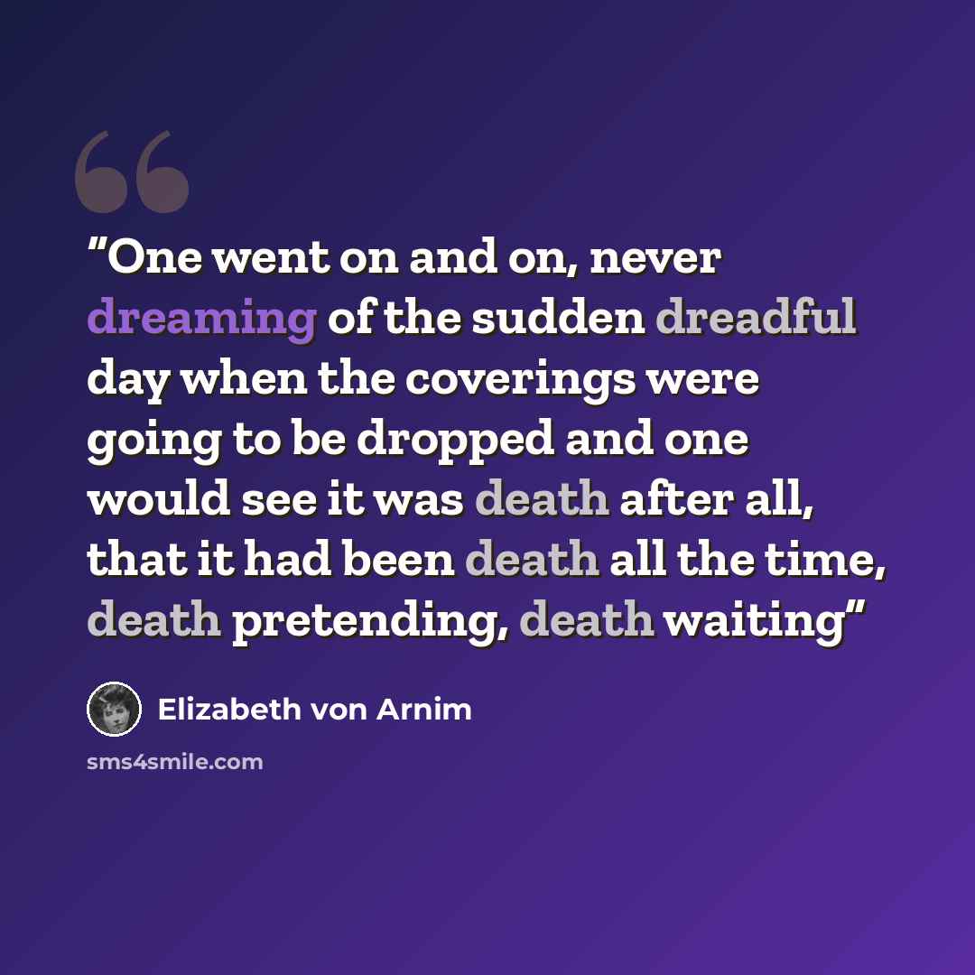 “One went on and on, never dreaming of the sudden dreadful day when the coverings were going to be dropped and one would see it was death after all, that it had been death all the time, death pretending, death waiting” quote by Elizabeth von Arnim