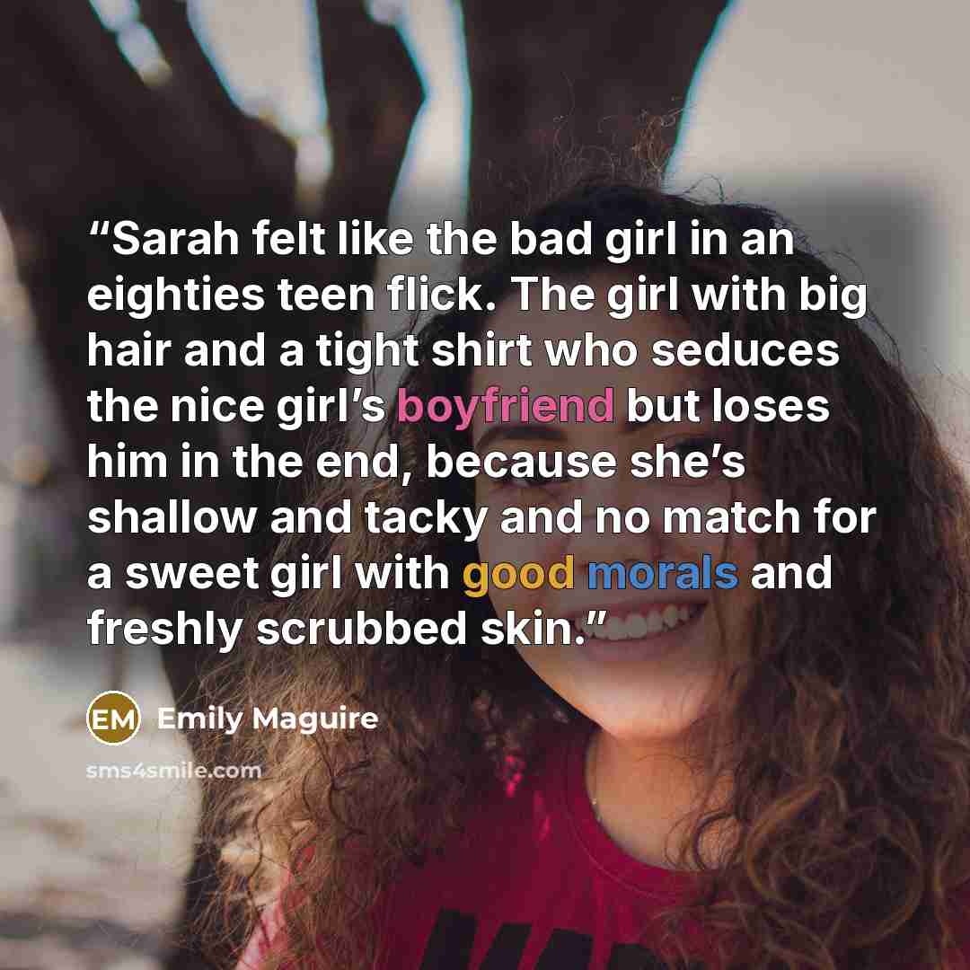 “Sarah felt like the bad girl in an eighties teen flick. The girl with big hair and a tight shirt who seduces the nice girl’s boyfriend but loses him in the end, because she’s shallow and tacky and no match for a sweet girl with good morals and freshly scrubbed skin.” quote by Emily Maguire