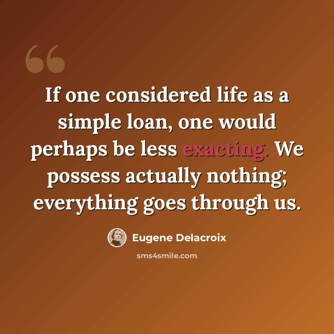 “If one considered life as a simple loan, one would perhaps be less exacting. We possess actually nothing; everything goes through us.” quote by Eugene Delacroix