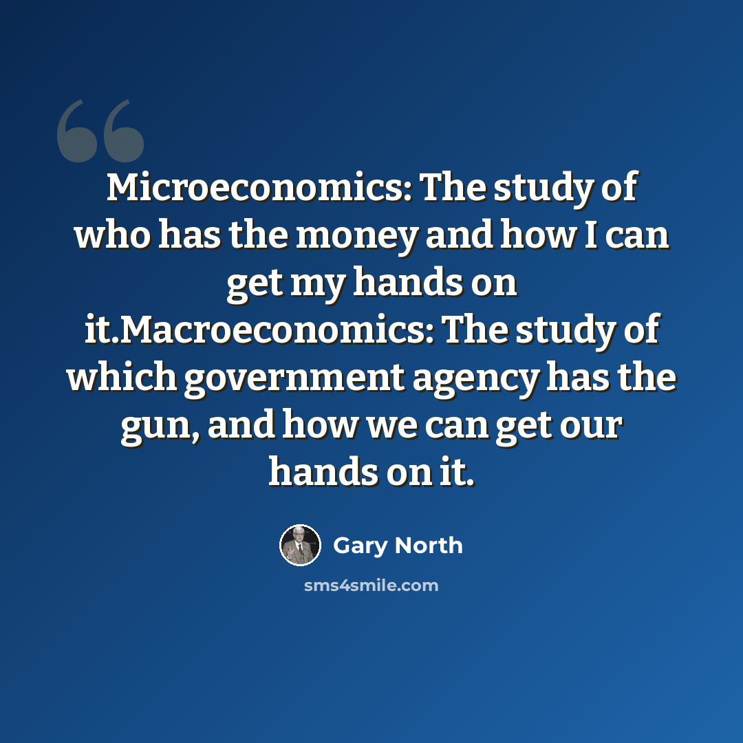 “Microeconomics: The study of who has the money and how I can get my hands on it.Macroeconomics: The study of which government agency has the gun, and how we can get our hands on it.” quote by Gary North