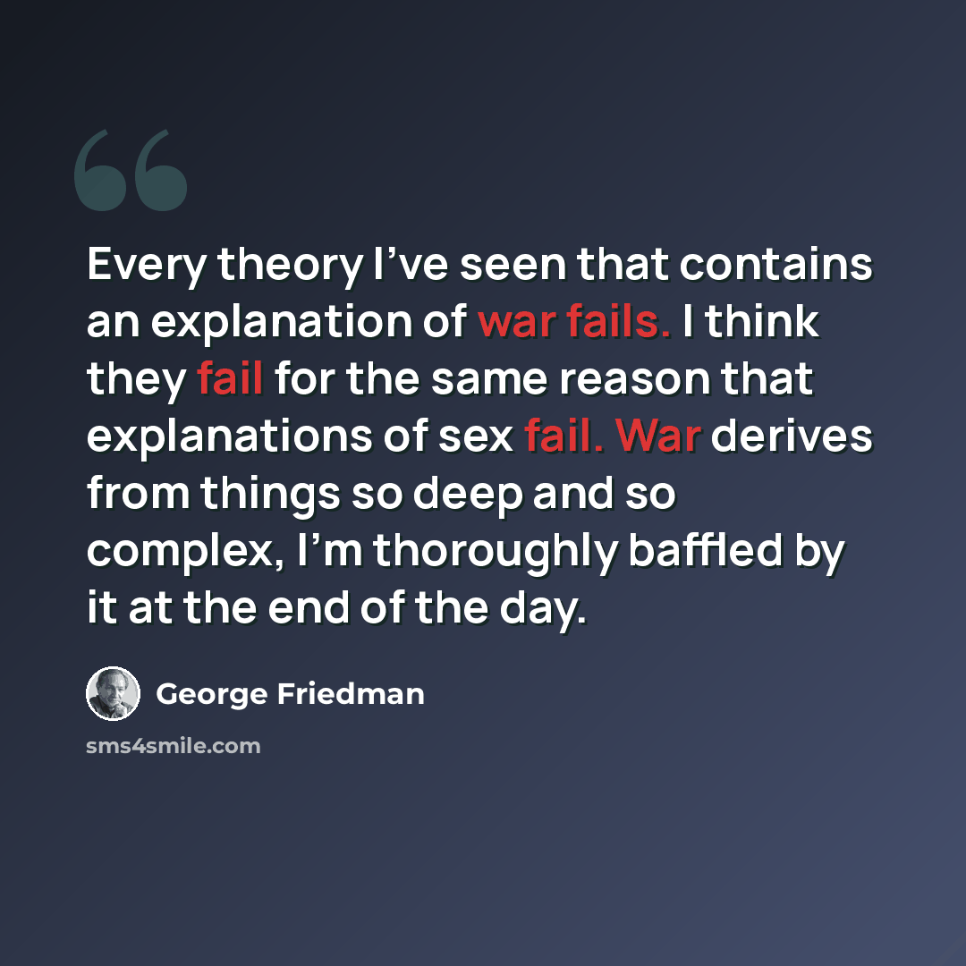 “Every theory I've seen that contains an explanation of war fails. I think they fail for the same reason that explanations of sex fail. War derives from things so deep and so complex, I'm thoroughly baffled by it at the end of the day.” quote by George Friedman