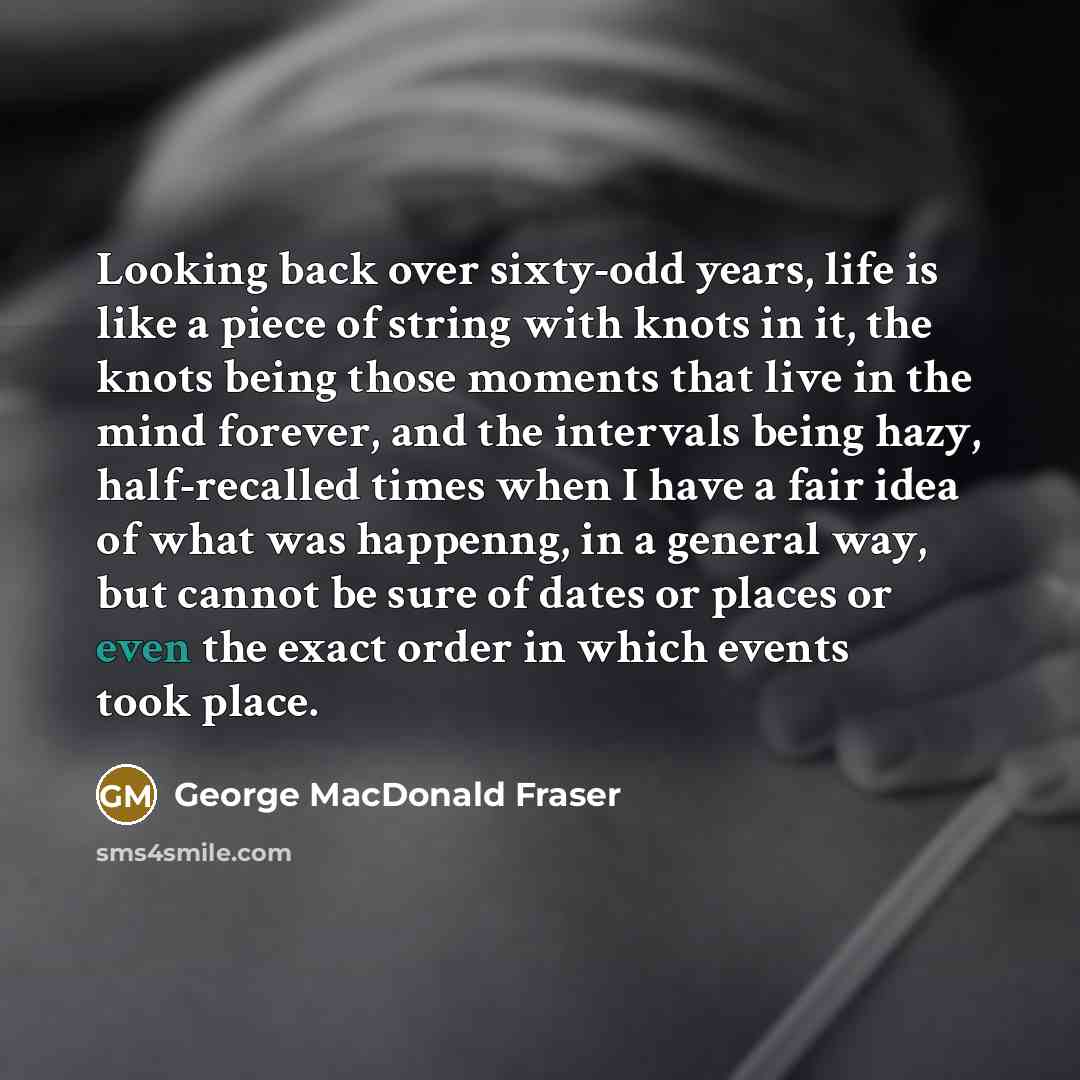 “Looking back over sixty-odd years, life is like a piece of string with knots in it, the knots being those moments that live in the mind forever, and the intervals being hazy, half-recalled times when I have a fair idea of what was happenng, in a general way, but cannot be sure of dates or places…” quote by George MacDonald Fraser