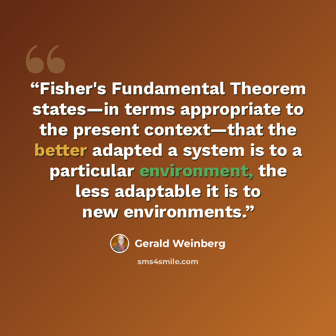 “Fisher's Fundamental Theorem states—in terms appropriate to the present context—that the better adapted a system is to a particular environment, the less adaptable it is to new environments.” quote by Gerald Weinberg