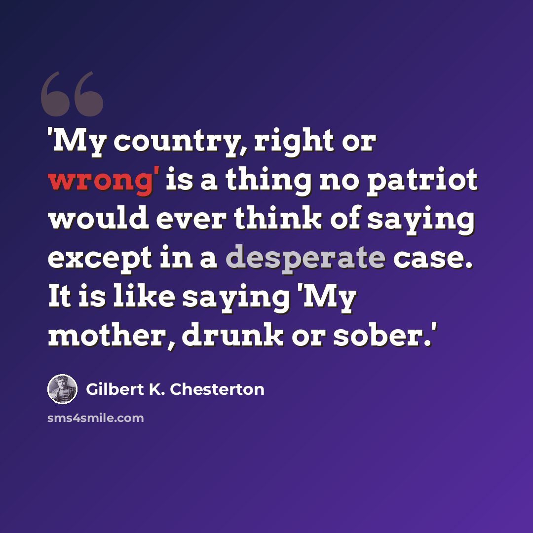 “'My country, right or wrong' is a thing no patriot would ever think of saying except in a desperate case. It is like saying 'My mother, drunk or sober.'” quote by Gilbert K. Chesterton