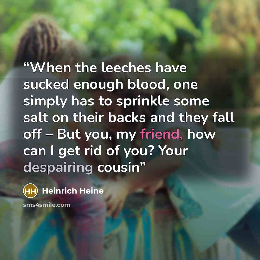 “When the leeches have sucked enough blood, one simply has to sprinkle some salt on their backs and they fall off – But you, my friend, how can I get rid of you? Your despairing cousin” quote by Heinrich Heine