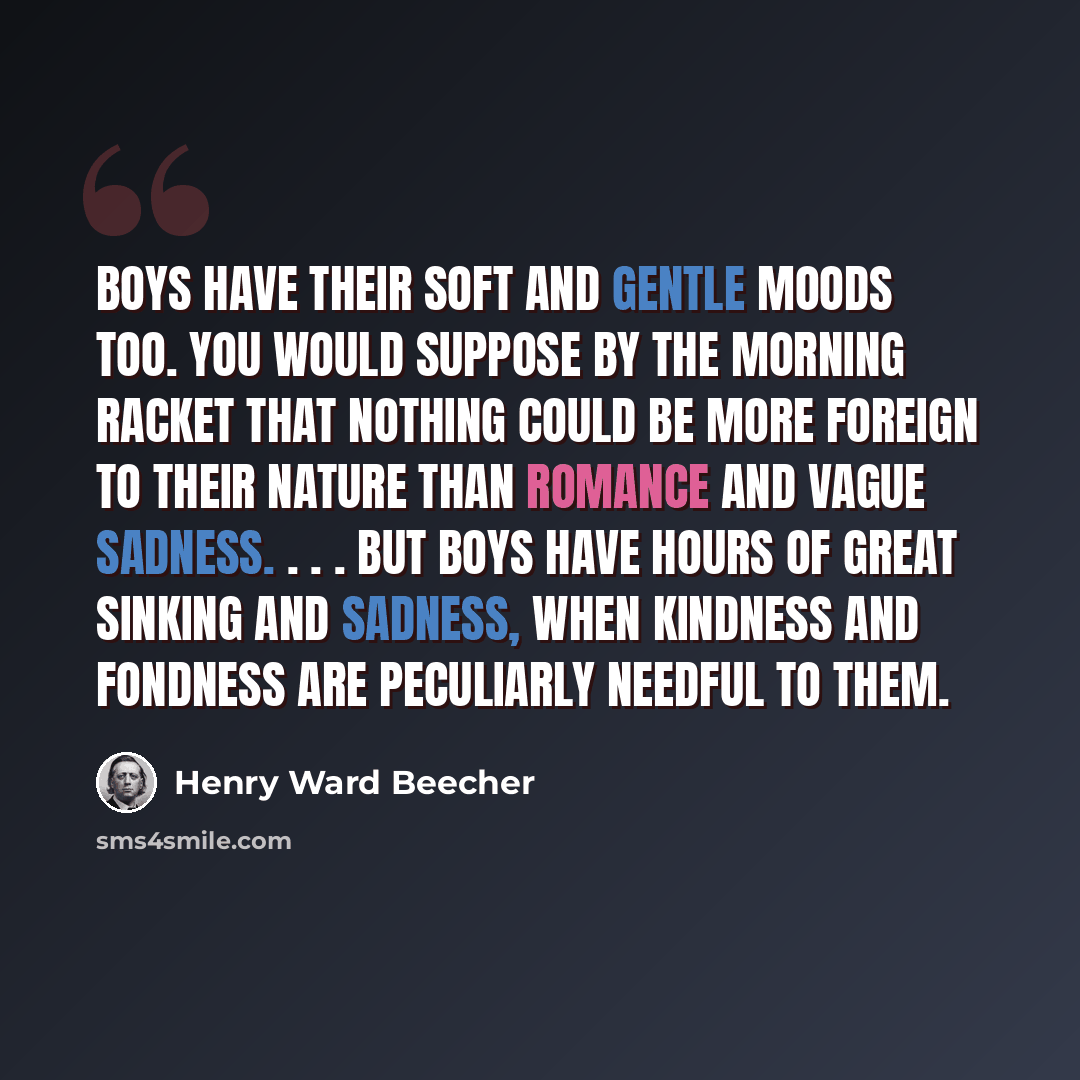 “Boys have their soft and gentle moods too. You would suppose by the morning racket that nothing could be more foreign to their nature than romance and vague sadness. . . . But boys have hours of great sinking and sadness, when kindness and fondness are peculiarly needful to them.” quote by Henry Ward Beecher