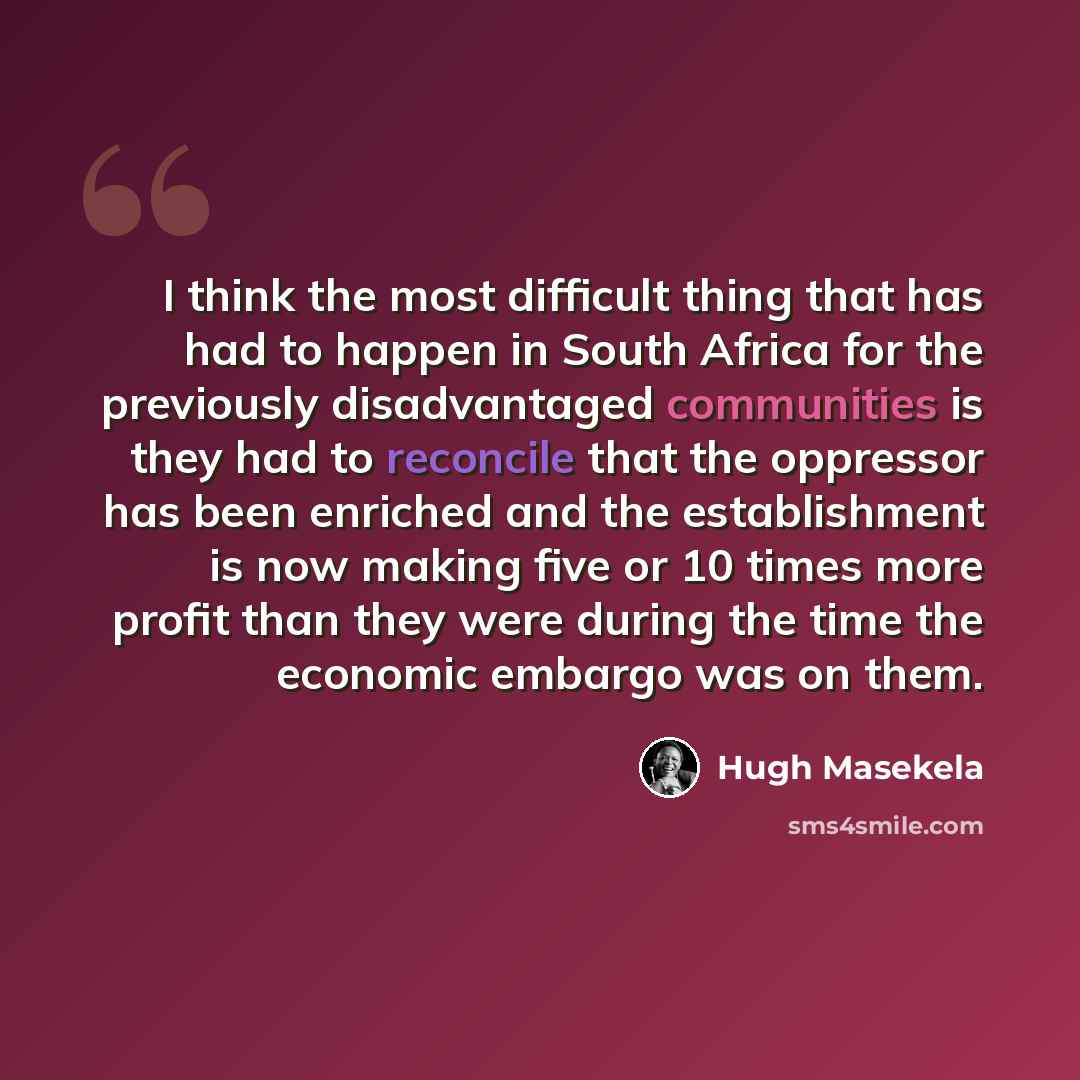 “I think the most difficult thing that has had to happen in South Africa for the previously disadvantaged communities is they had to reconcile that the oppressor has been enriched and the establishment is now making five or 10 times more profit than they were during the time the economic embargo…” quote by Hugh Masekela
