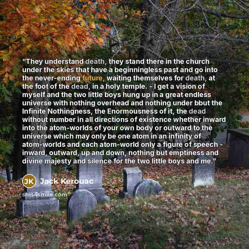 “They understand death, they stand there in the church under the skies that have a beginningless past and go into the never-ending future, waiting themselves for death, at the foot of the dead, in a holy temple. - I get a vision of myself and the two little boys hung up in a great endless universe…” quote by Jack Kerouac